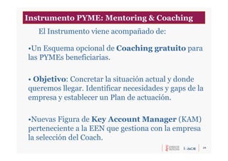 24
•Un Esquema opcional de Coaching gratuito para
las PYMEs beneficiarias.
• Objetivo: Concretar la situación actual y donde
queremos llegar. Identificar necesidades y gaps de la
empresa y establecer un Plan de actuación.
•Nuevas Figura de Key Account Manager (KAM)
perteneciente a la EEN que gestiona con la empresa
la selección del Coach.
El Instrumento viene acompañado de:
Instrumento PYME: Mentoring & Coaching
 