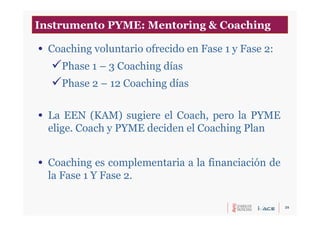 25
• Coaching voluntario ofrecido en Fase 1 y Fase 2:
Phase 1 – 3 Coaching días
Phase 2 – 12 Coaching días
• La EEN (KAM) sugiere el Coach, pero la PYME
elige. Coach y PYME deciden el Coaching Plan
• Coaching es complementaria a la financiación de
la Fase 1 Y Fase 2.
Instrumento PYME: Mentoring & Coaching
 