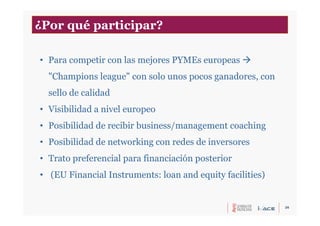 26
• Para competir con las mejores PYMEs europeas 
"Champions league" con solo unos pocos ganadores, con
sello de calidad
• Visibilidad a nivel europeo
• Posibilidad de recibir business/management coaching
• Posibilidad de networking con redes de inversores
• Trato preferencial para financiación posterior
• (EU Financial Instruments: loan and equity facilities)
¿Por qué participar?
 