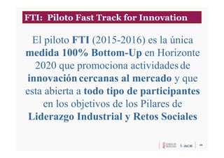 28
El piloto FTI (2015-2016) es la única
medida 100% Bottom-Up en Horizonte
2020 que promociona actividades de
innovación cercanas al mercado y que
esta abierta a todo tipo de participantes
en los objetivos de los Pilares de
Liderazgo Industrial y Retos Sociales
FTI: Piloto Fast Track for Innovation
 