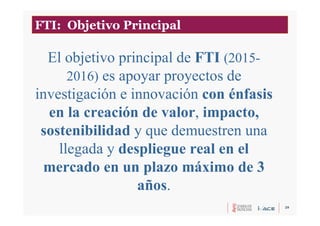 29
El objetivo principal de FTI (2015-
2016) es apoyar proyectos de
investigación e innovación con énfasis
en la creación de valor, impacto,
sostenibilidad y que demuestren una
llegada y despliegue real en el
mercado en un plazo máximo de 3
años.
FTI: Objetivo Principal
 