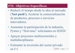 30
• Reducir el tiempo desde la idea al mercado
('last push'). Acelerar la comercialización
de productos, procesos o servicios
innovadores.
• Aumentar la participación de la industria,
Pymes y “first-time” solicitantes en H2020
• Apoyar proyectos multisectoriales y
multidisciplinares
• Estimular la inversión del sector privado
en I+i
FTI: Objetivos Específicos
 