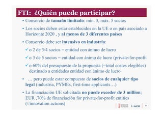 31
• Consorcio de tamaño limitado: min. 3, máx. 5 socios
• Los socios deben estar establecidos en la UE o en país asociado a
Horizonte 2020 , y al menos de 3 diferentes países
• Consorcio debe ser intensivo en industria:
o 2 de 3/4 socios = entidad con ánimo de lucro
o 3 de 5 socios = entidad con ánimo de lucro (private-for-profit
o 60% del presupuesto de la propuesta (=total costes elegibles)
destinado a entidades entidad con ánimo de lucro
• … pero puede estar compuesto de socios de cualquier tipo
legal (industria, PYMEs, first-time applicants…)
• La financiación UE solicitada no puede exceder de 3 million;
EUR ,70% de financiación for private-for-profit entities
(//innovation actions)
FTI: ¿Quién puede participar?
 