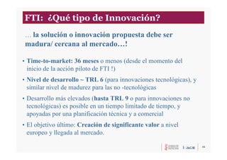 32
FTI: ¿Qué tipo de Innovación?
• Time-to-market: 36 meses o menos (desde el momento del
inicio de la acción piloto de FTI !)
• Nivel de desarrollo ~ TRL 6 (para innovaciones tecnológicas), y
similar nivel de madurez para las no -tecnológicas
• Desarrollo más elevados (hasta TRL 9 o para innovaciones no
tecnológicas) es posible en un tiempo limitado de tiempo, y
apoyadas por una planificación técnica y a comercial
• El objetivo último: Creación de significante valor a nivel
europeo y llegada al mercado.
… la solución o innovación propuesta debe ser
madura/ cercana al mercado…!
 