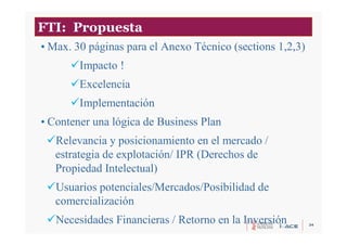 34
FTI: Propuesta
• Max. 30 páginas para el Anexo Técnico (sections 1,2,3)
Impacto !
Excelencia
Implementación
• Contener una lógica de Business Plan
Relevancia y posicionamiento en el mercado /
estrategia de explotación/ IPR (Derechos de
Propiedad Intelectual)
Usuarios potenciales/Mercados/Posibilidad de
comercialización
Necesidades Financieras / Retorno en la Inversión
 
