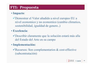 35
FTI: Propuesta
• Impacto:
Demostrar el Valor añadido a nivel europeo EU a
nivel economico y no economico (cambio climatico,
sostenibilidad, igualdad de genero..)
• Excelencia:
Describir claramente que la solución estará más alla
del Estado del Arte en su campo
• Implementación:
Recursos: Son complementarios & cost-effective
(subcontratación)
 