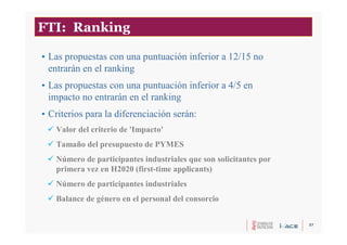 37
FTI: Ranking
• Las propuestas con una puntuación inferior a 12/15 no
entrarán en el ranking
• Las propuestas con una puntuación inferior a 4/5 en
impacto no entrarán en el ranking
• Criterios para la diferenciación serán:
 Valor del criterio de 'Impacto'
 Tamaño del presupuesto de PYMES
 Número de participantes industriales que son solicitantes por
primera vez en H2020 (first-time applicants)
 Número de participantes industriales
 Balance de género en el personal del consorcio
 