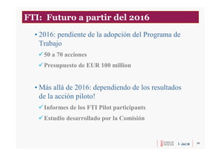 39
FTI: Futuro a partir del 2016
• 2016: pendiente de la adopción del Programa de
Trabajo
50 a 70 acciones
Presupuesto de EUR 100 million
• Más allá de 2016: dependiendo de los resultados
de la acción piloto!
Informes de los FTI Pilot participants
Estudio desarrollado por la Comisión
 