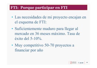 40
• Las necesidades de mi proyecto encajan en
el esquema de FTI:
• Suficientemente maduro para llegar al
mercado en 36 meses máximo. Tasa de
éxito del 5-10%.
• Muy competitivo 50-70 proyectos a
financiar por año
FTI: Porque participar en FTI
 