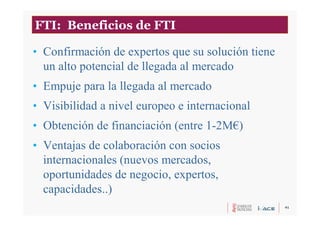 41
• Confirmación de expertos que su solución tiene
un alto potencial de llegada al mercado
• Empuje para la llegada al mercado
• Visibilidad a nivel europeo e internacional
• Obtención de financiación (entre 1-2M€)
• Ventajas de colaboración con socios
internacionales (nuevos mercados,
oportunidades de negocio, expertos,
capacidades..)
FTI: Beneficios de FTI
 