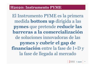 5
El Instrumento PYME es la primera
medida bottom up dirigida a las
pymes que pretende reducir las
barreras a la comercialización
de soluciones innovadoras de las
pymes y cubrir el gap de
financiación entre la fase de I+D y
la fase de llegada al mercado
H2020: Instrumento PYME
 