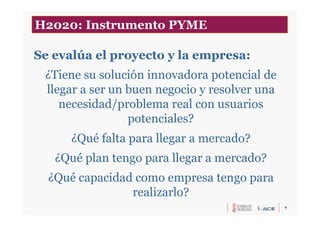 6
Se evalúa el proyecto y la empresa:
¿Tiene su solución innovadora potencial de
llegar a ser un buen negocio y resolver una
necesidad/problema real con usuarios
potenciales?
¿Qué falta para llegar a mercado?
¿Qué plan tengo para llegar a mercado?
¿Qué capacidad como empresa tengo para
realizarlo?
H2020: Instrumento PYME
 