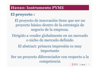 7
El proyecto :
El proyecto de innovación tiene que ser un
proyecto básico dentro de la estrategia de
negocio de la empresa.
Dirigido a vender globalmente en un mercado
o nicho de mercado definido
El abstract: primera impresión es muy
importante
Ser un proyecto diferenciador con respecto a la
competencia
H2020: Instrumento PYME
 