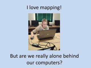 But are we really alone behind
our computers?
I love mapping!
 