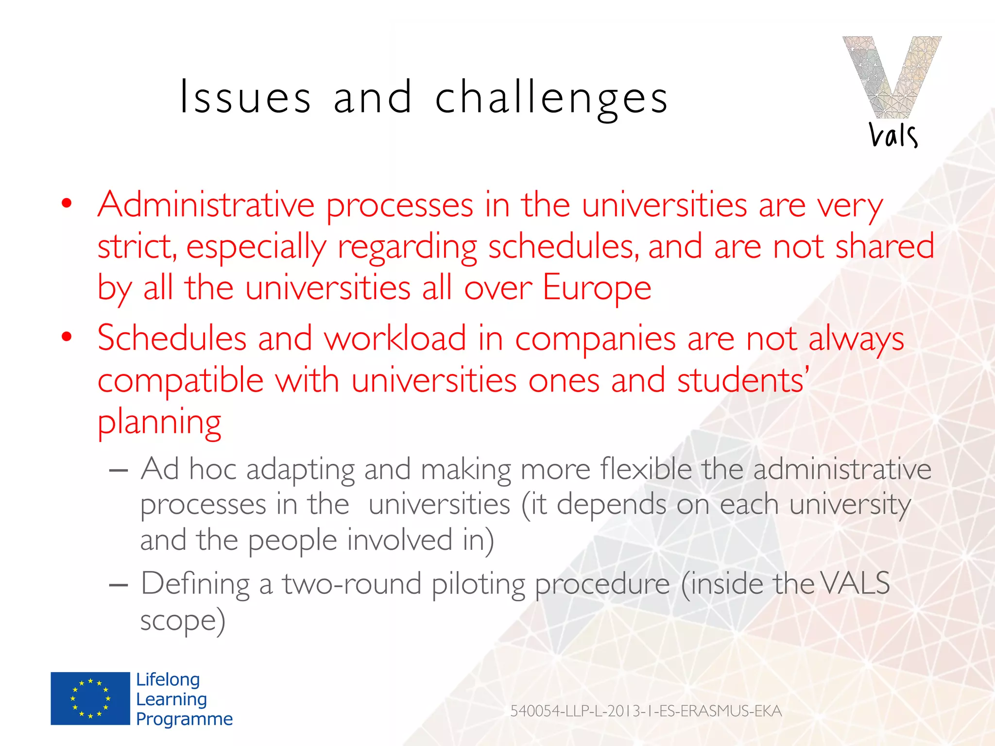 Issues and challenges
•  Administrative processes in the universities are very
strict, especially regarding schedules, and are not shared
by all the universities all over Europe
•  Schedules and workload in companies are not always
compatible with universities ones and students’
planning
–  Ad hoc adapting and making more ﬂexible the administrative
processes in the universities (it depends on each university
and the people involved in)
–  Deﬁning a two-round piloting procedure (inside theVALS
scope)
540054-LLP-L-2013-1-ES-ERASMUS-EKA
 