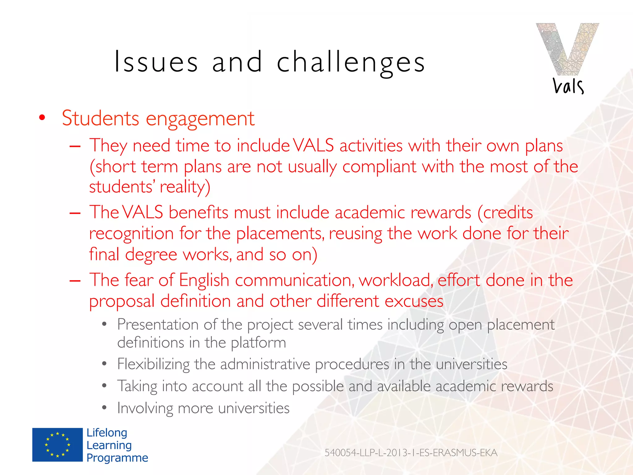 Issues and challenges
•  Students engagement
–  They need time to includeVALS activities with their own plans
(short term plans are not usually compliant with the most of the
students’ reality)
–  TheVALS beneﬁts must include academic rewards (credits
recognition for the placements, reusing the work done for their
ﬁnal degree works, and so on)
–  The fear of English communication, workload, effort done in the
proposal deﬁnition and other different excuses
•  Presentation of the project several times including open placement
deﬁnitions in the platform
•  Flexibilizing the administrative procedures in the universities
•  Taking into account all the possible and available academic rewards
•  Involving more universities
540054-LLP-L-2013-1-ES-ERASMUS-EKA
 