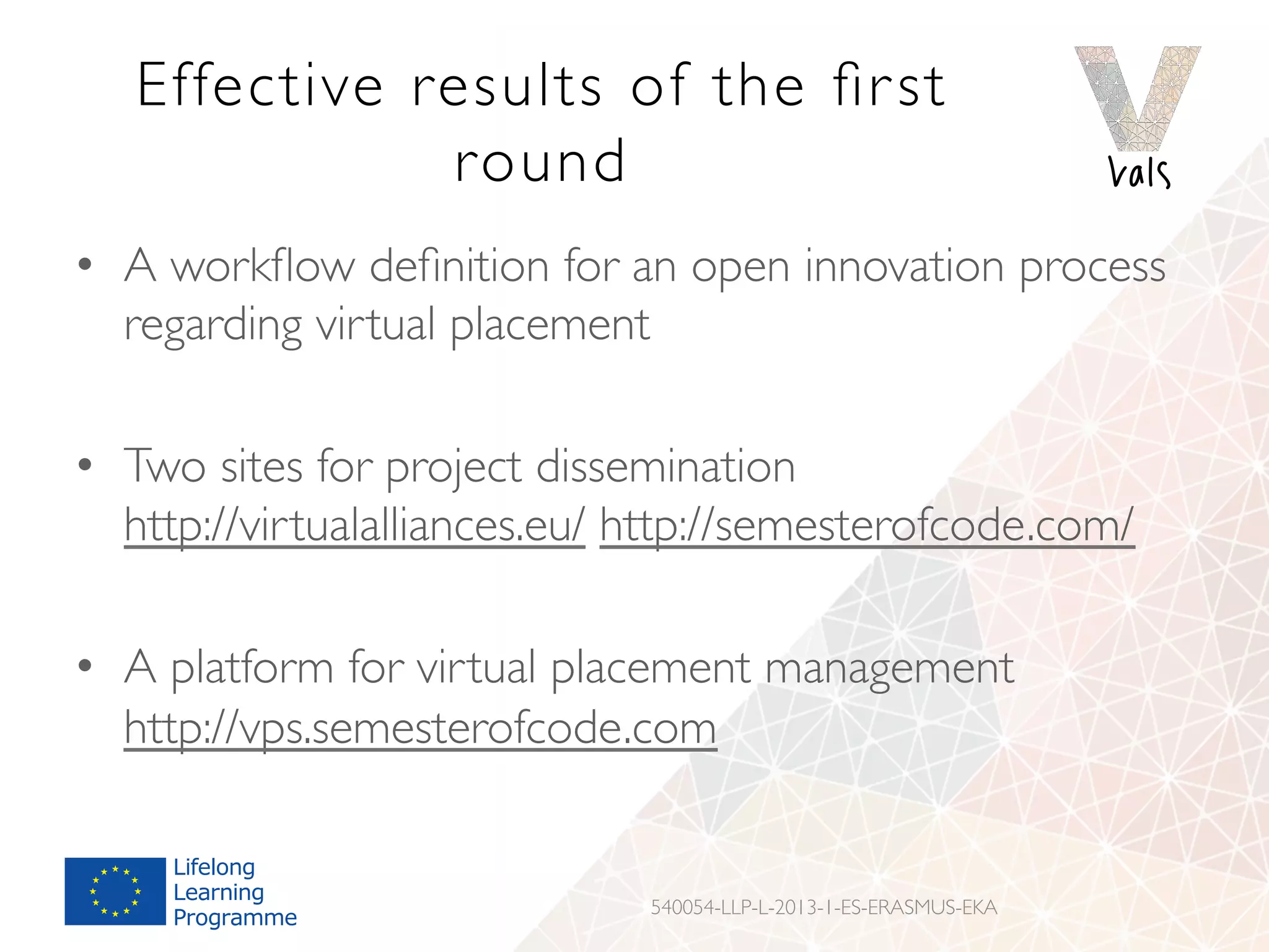 Effective results of the ﬁrst
round
•  A workﬂow deﬁnition for an open innovation process
regarding virtual placement
•  Two sites for project dissemination
http://virtualalliances.eu/ http://semesterofcode.com/
•  A platform for virtual placement management
http://vps.semesterofcode.com
540054-LLP-L-2013-1-ES-ERASMUS-EKA
 