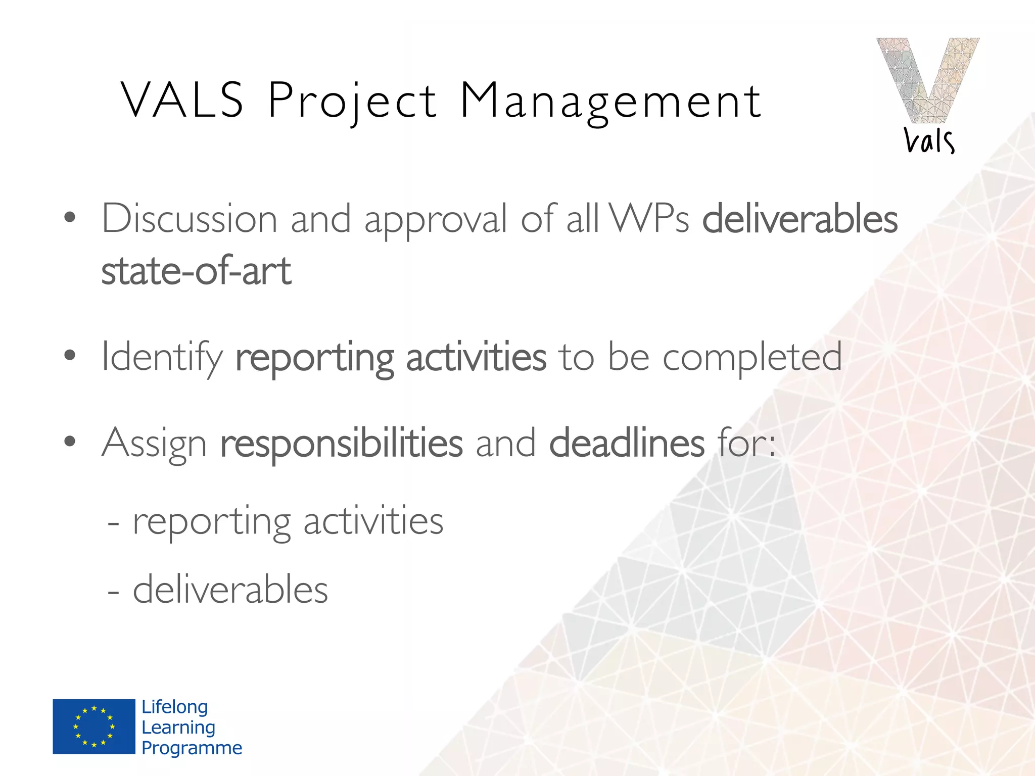 VALS Project Management
•  Discussion and approval of all WPs deliverables
state-of-art
•  Identify reporting activities to be completed
•  Assign responsibilities and deadlines for:
- reporting activities
- deliverables
 
