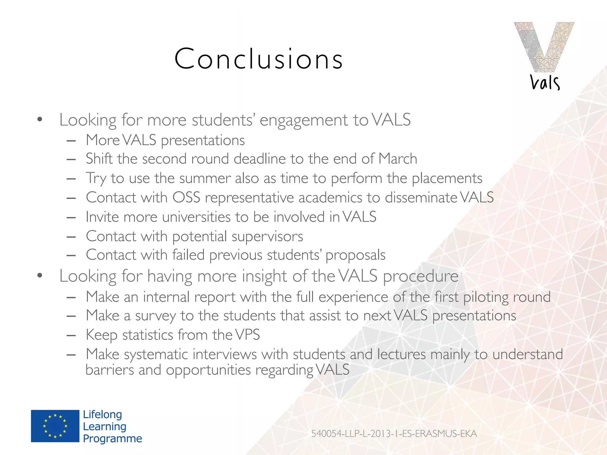 Conclusions
•  Looking for more students’ engagement toVALS
–  MoreVALS presentations
–  Shift the second round deadline to the end of March
–  Try to use the summer also as time to perform the placements
–  Contact with OSS representative academics to disseminateVALS
–  Invite more universities to be involved inVALS
–  Contact with potential supervisors
–  Contact with failed previous students’ proposals
•  Looking for having more insight of theVALS procedure
–  Make an internal report with the full experience of the ﬁrst piloting round
–  Make a survey to the students that assist to nextVALS presentations
–  Keep statistics from theVPS
–  Make systematic interviews with students and lectures mainly to understand
barriers and opportunities regardingVALS
540054-LLP-L-2013-1-ES-ERASMUS-EKA
 