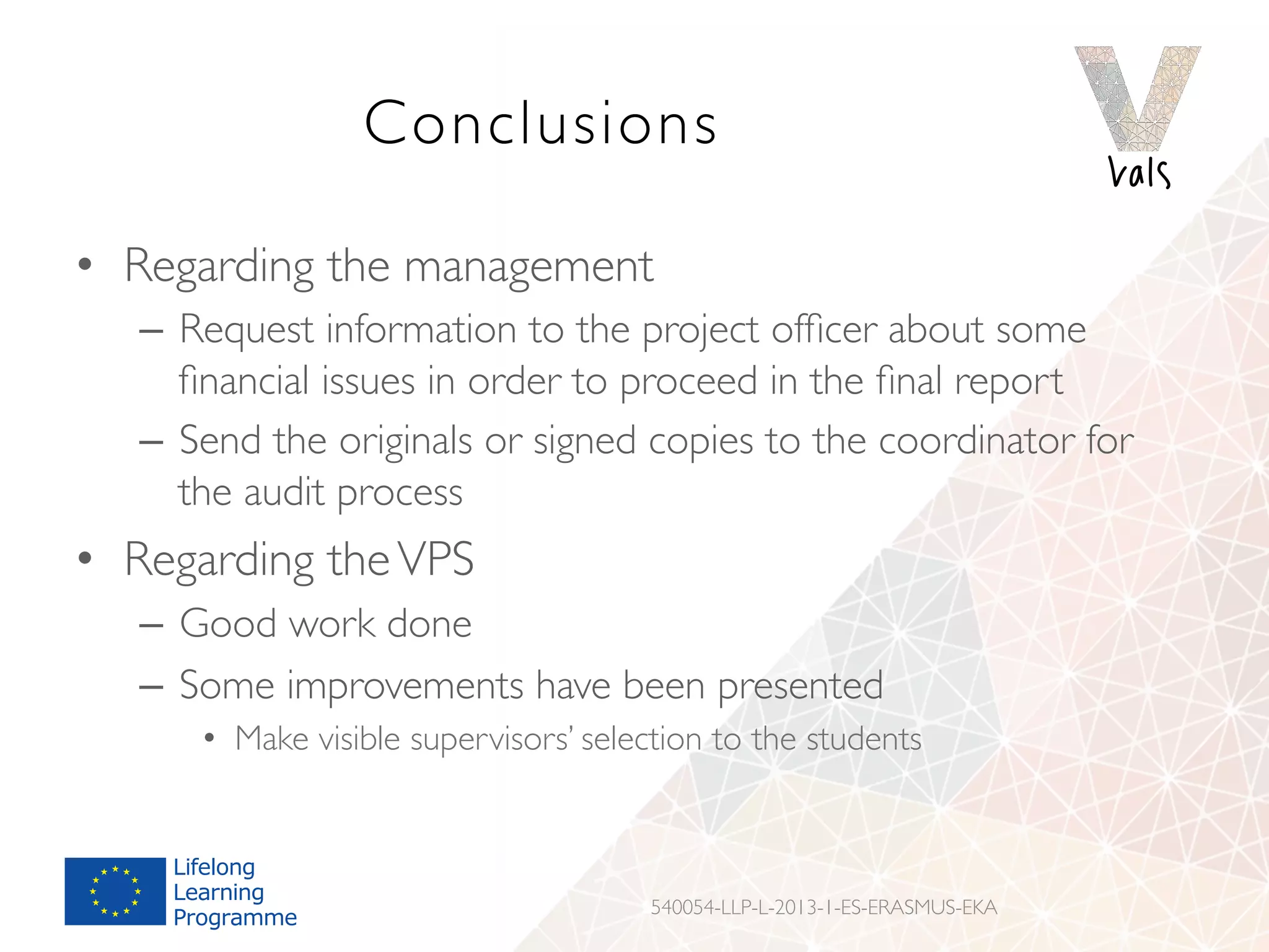 Conclusions
•  Regarding the management
–  Request information to the project ofﬁcer about some
ﬁnancial issues in order to proceed in the ﬁnal report
–  Send the originals or signed copies to the coordinator for
the audit process
•  Regarding theVPS
–  Good work done
–  Some improvements have been presented
•  Make visible supervisors’ selection to the students
540054-LLP-L-2013-1-ES-ERASMUS-EKA
 