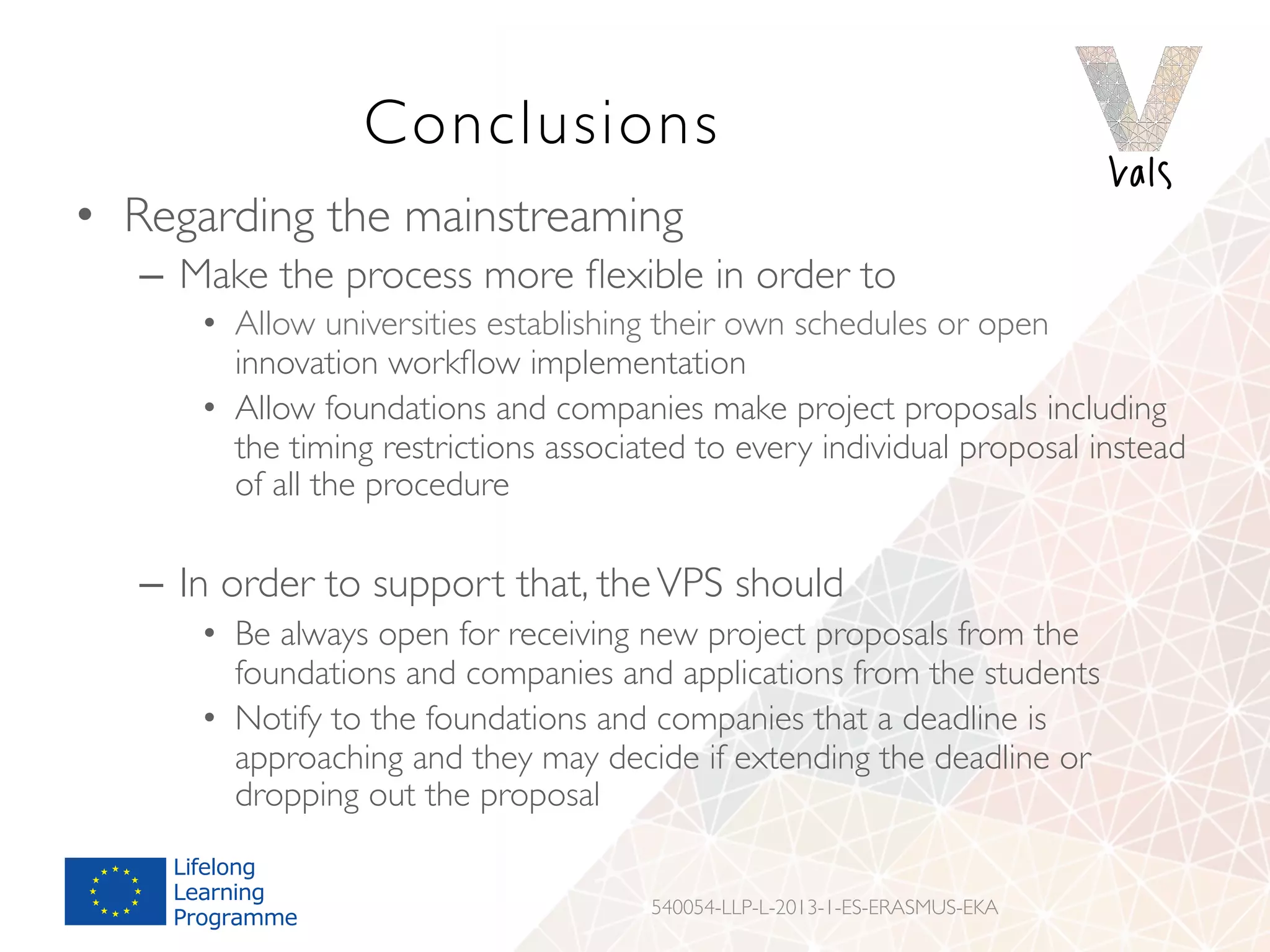 Conclusions
•  Regarding the mainstreaming
–  Make the process more ﬂexible in order to
•  Allow universities establishing their own schedules or open
innovation workﬂow implementation
•  Allow foundations and companies make project proposals including
the timing restrictions associated to every individual proposal instead
of all the procedure
–  In order to support that, theVPS should
•  Be always open for receiving new project proposals from the
foundations and companies and applications from the students
•  Notify to the foundations and companies that a deadline is
approaching and they may decide if extending the deadline or
dropping out the proposal
540054-LLP-L-2013-1-ES-ERASMUS-EKA
 