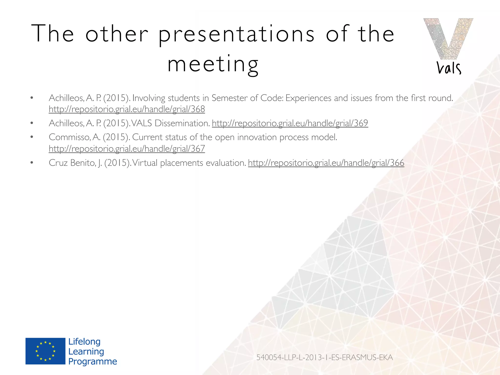 The other presentations of the
meeting
•  Achilleos,A. P. (2015). Involving students in Semester of Code: Experiences and issues from the ﬁrst round.
http://repositorio.grial.eu/handle/grial/368
•  Achilleos,A. P. (2015).VALS Dissemination. http://repositorio.grial.eu/handle/grial/369
•  Commisso,A. (2015). Current status of the open innovation process model.
http://repositorio.grial.eu/handle/grial/367
•  Cruz Benito, J. (2015).Virtual placements evaluation. http://repositorio.grial.eu/handle/grial/366
•  Veenendaal, E. (2015). Review ofVALSVirtual Platform. http://repositorio.grial.eu/handle/grial/371
•  Veenendaal, E. (2015).VALS Project Mainstreaming Issues. http://repositorio.grial.eu/handle/grial/372
540054-LLP-L-2013-1-ES-ERASMUS-EKA
 
