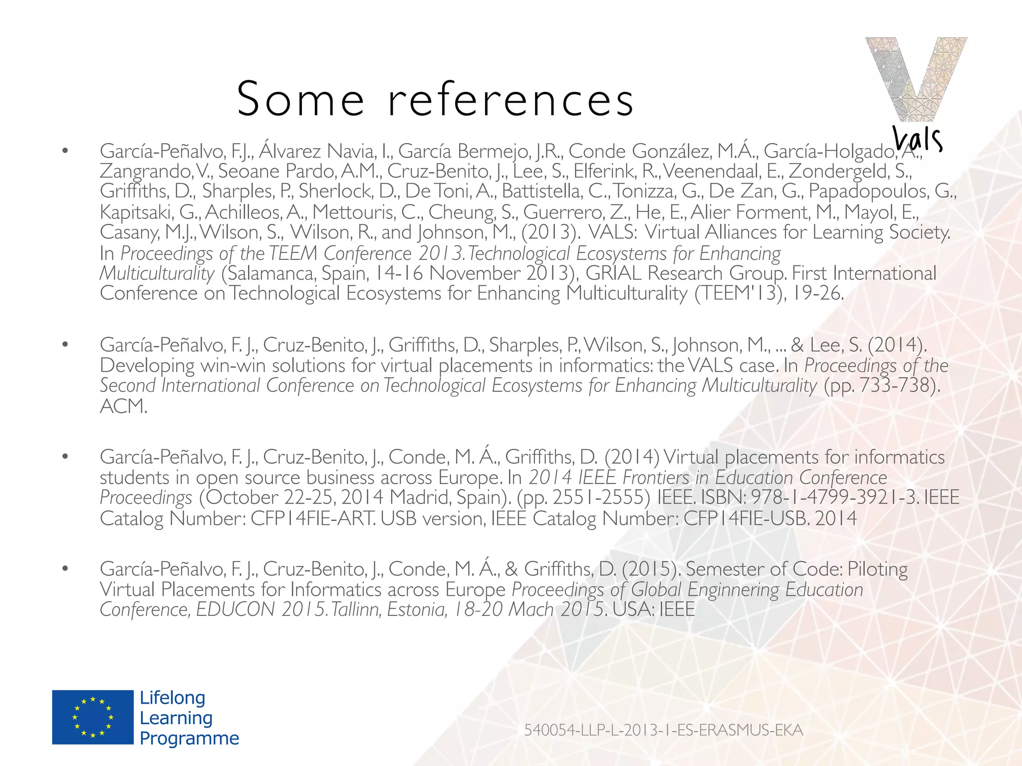 Some references
•  García-Peñalvo, F.J., Álvarez Navia, I., García Bermejo, J.R., Conde González, M.Á., García-Holgado,A.,
Zangrando,V., Seoane Pardo,A.M., Cruz-Benito, J., Lee, S., Elferink, R.,Veenendaal, E., Zondergeld, S.,
Grifﬁths, D., Sharples, P., Sherlock, D., DeToni,A., Battistella, C.,Tonizza, G., De Zan, G., Papadopoulos, G.,
Kapitsaki, G.,Achilleos,A., Mettouris, C., Cheung, S., Guerrero, Z., He, E.,Alier Forment, M., Mayol, E.,
Casany, M.J.,Wilson, S., Wilson, R., and Johnson, M., (2013). VALS: Virtual Alliances for Learning Society.
In Proceedings of the TEEM Conference 2013.Technological Ecosystems for Enhancing
Multiculturality (Salamanca, Spain, 14-16 November 2013), GRIAL Research Group. First International
Conference onTechnological Ecosystems for Enhancing Multiculturality (TEEM'13), 19-26.
•  García-Peñalvo, F. J., Cruz-Benito, J., Grifﬁths, D., Sharples, P.,Wilson, S., Johnson, M., ...  Lee, S. (2014).
Developing win-win solutions for virtual placements in informatics: theVALS case. In Proceedings of the
Second International Conference on Technological Ecosystems for Enhancing Multiculturality (pp. 733-738).
ACM.
•  García-Peñalvo, F. J., Cruz-Benito, J., Conde, M. Á., Grifﬁths, D. (2014)Virtual placements for informatics
students in open source business across Europe. In 2014 IEEE Frontiers in Education Conference
Proceedings (October 22-25, 2014 Madrid, Spain). (pp. 2551-2555) IEEE. ISBN: 978-1-4799-3921-3. IEEE
Catalog Number: CFP14FIE-ART. USB version, IEEE Catalog Number: CFP14FIE-USB. 2014
•  García-Peñalvo, F. J., Cruz-Benito, J., Conde, M. Á.,  Grifﬁths, D. (2015). Semester of Code: Piloting
Virtual Placements for Informatics across Europe Proceedings of Global Enginnering Education
Conference, EDUCON 2015.Tallinn, Estonia, 18-20 Mach 2015. USA: IEEE
540054-LLP-L-2013-1-ES-ERASMUS-EKA
 