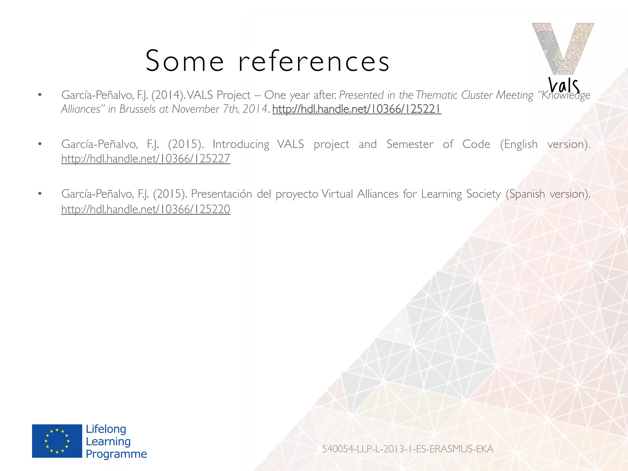 Some references
•  García-Peñalvo, F.J. (2014).VALS Project – One year after. Presented in the Thematic Cluster Meeting “Knowledge
Alliances” in Brussels at November 7th, 2014. http://hdl.handle.net/10366/125221
•  García-Peñalvo, F.J. (2015). Introducing VALS project and Semester of Code (English version).
http://hdl.handle.net/10366/125227
•  García-Peñalvo, F.J. (2015). Presentación del proyecto Virtual Alliances for Learning Society (Spanish version).
http://hdl.handle.net/10366/125220
540054-LLP-L-2013-1-ES-ERASMUS-EKA
 