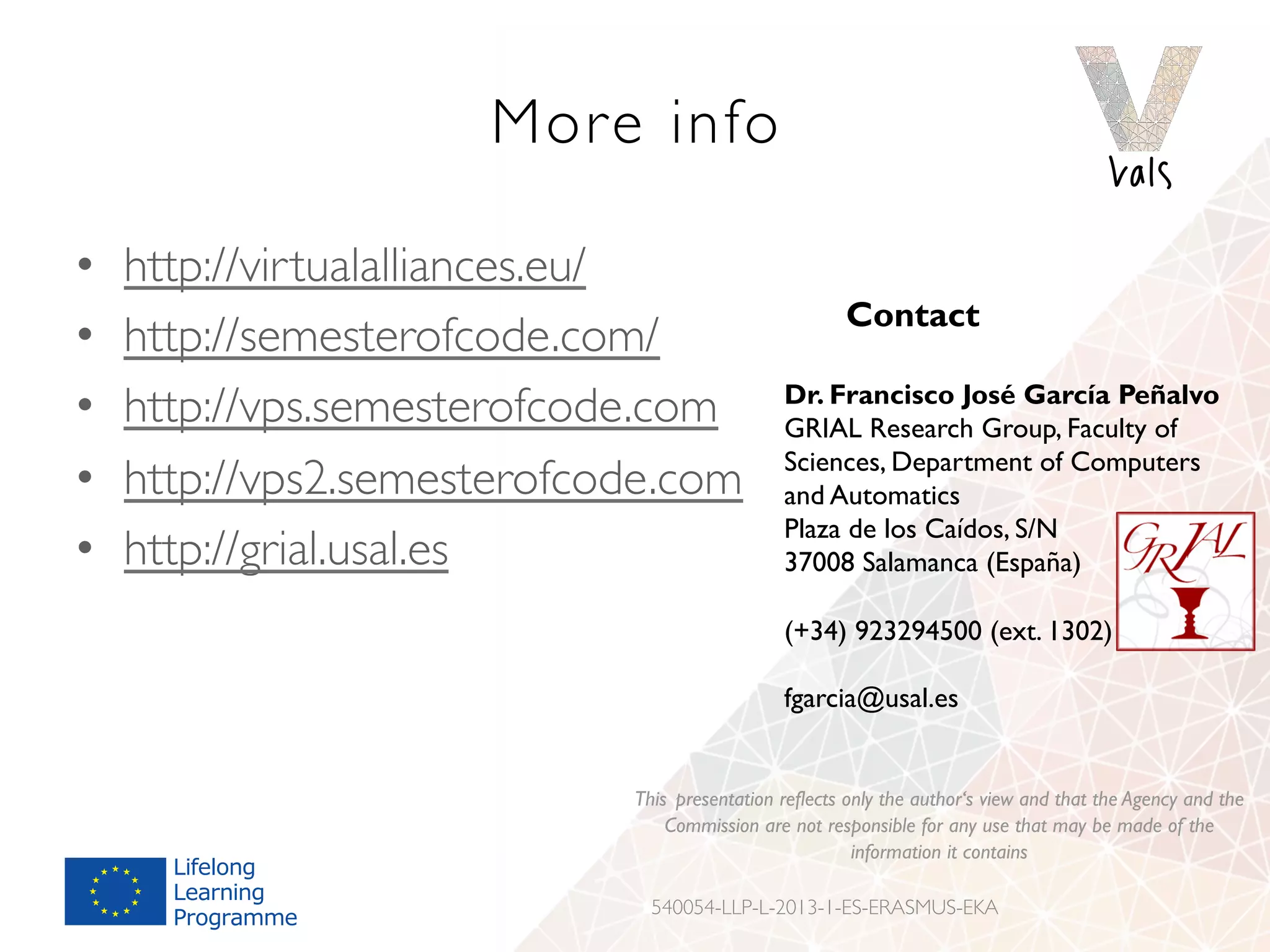 More info
•  http://virtualalliances.eu/
•  http://semesterofcode.com/
•  http://vps.semesterofcode.com
•  http://vps2.semesterofcode.com
•  http://grial.usal.es
Contact
Dr. Francisco José García Peñalvo
GRIAL Research Group, Faculty of
Sciences, Department of Computers
and Automatics
Plaza de los Caídos, S/N
37008 Salamanca (España)
(+34) 923294500 (ext. 1302)
fgarcia@usal.es
This presentation reflects only the author‘s view and that the Agency and the
Commission are not responsible for any use that may be made of the
information it contains
540054-LLP-L-2013-1-ES-ERASMUS-EKA
 