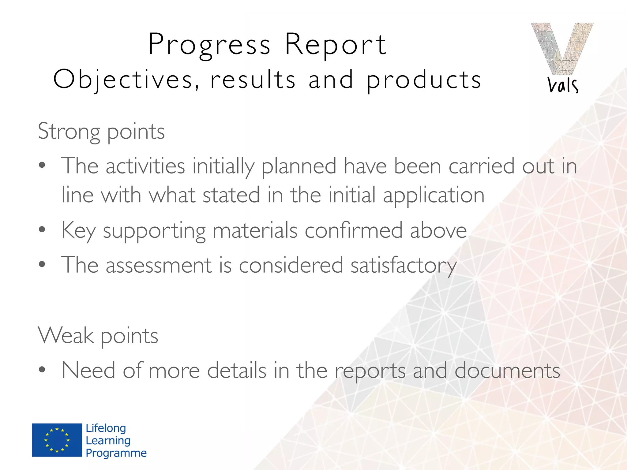 Progress Repor t 
Objectives, results and products
Strong points
•  The activities initially planned have been carried out in
line with what stated in the initial application
•  Key supporting materials conﬁrmed above
•  The assessment is considered satisfactory
Weak points
•  Need of more details in the reports and documents
 