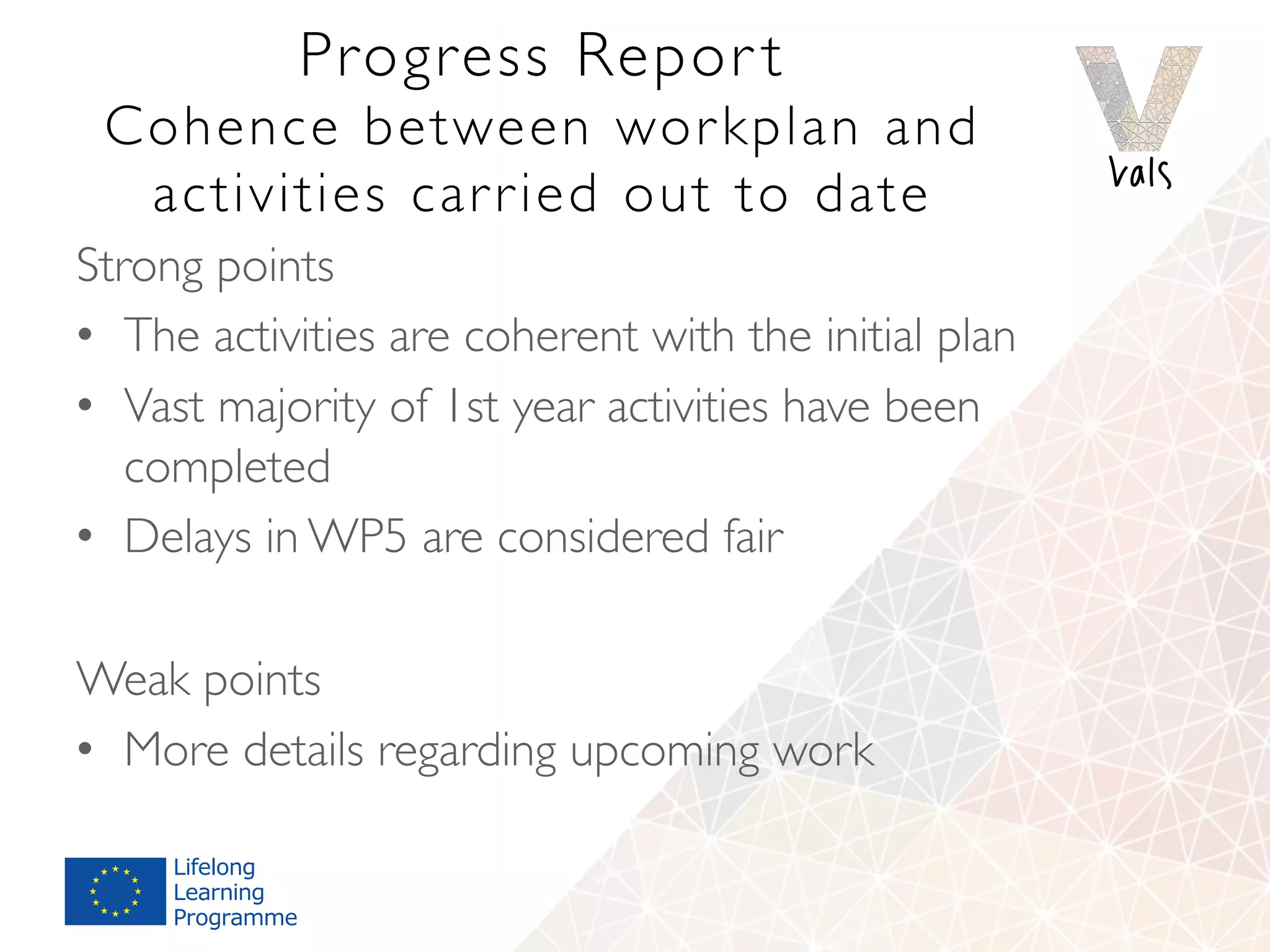 Progress Repor t
Cohence between workplan and
activities carried out to date
Strong points
•  The activities are coherent with the initial plan
•  Vast majority of 1st year activities have been
completed
•  Delays in WP5 are considered fair
Weak points
•  More details regarding upcoming work
 