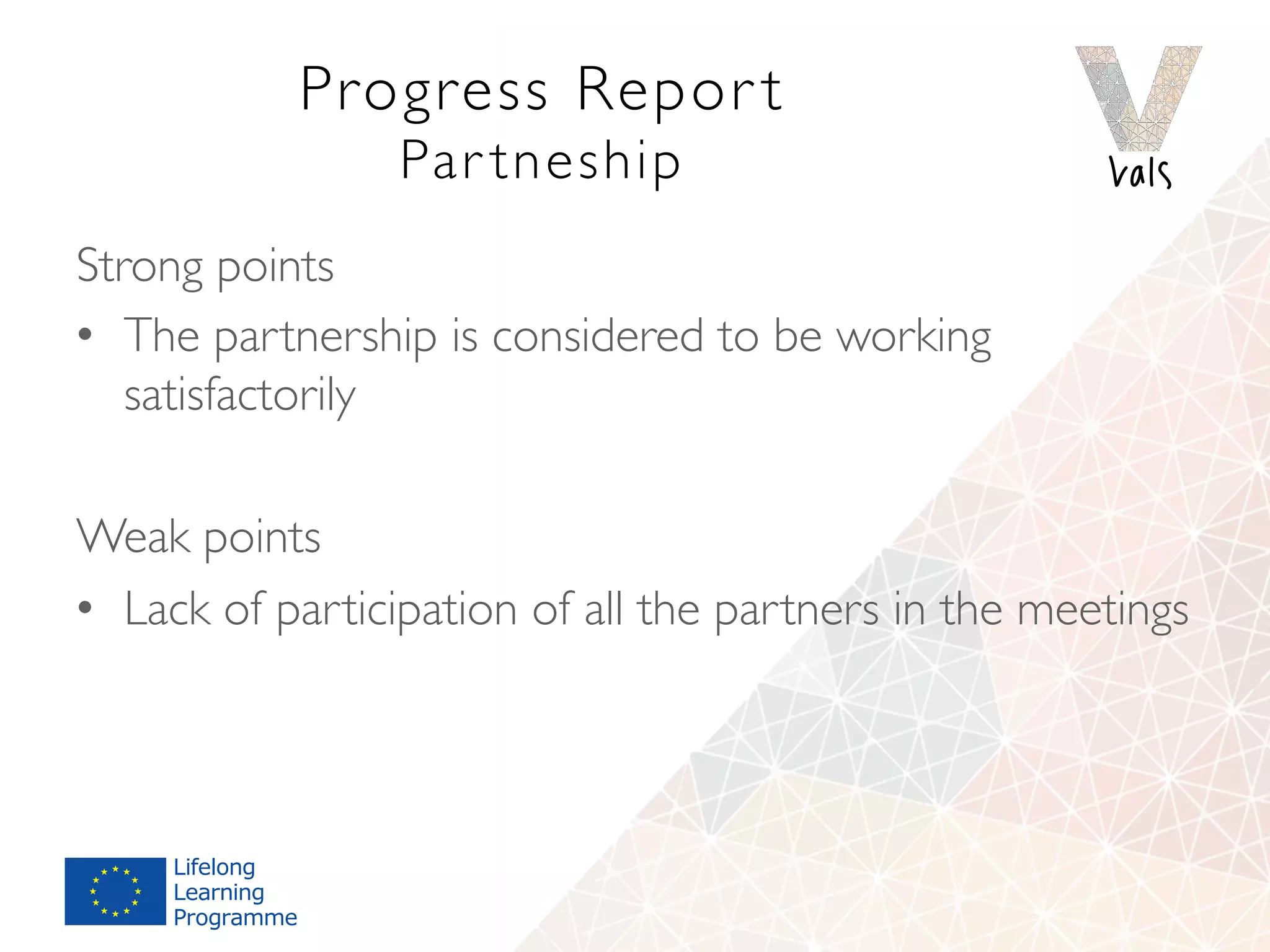 Progress Repor t 
Par tneship
Strong points
•  The partnership is considered to be working
satisfactorily
Weak points
•  Lack of participation of all the partners in the meetings
 
