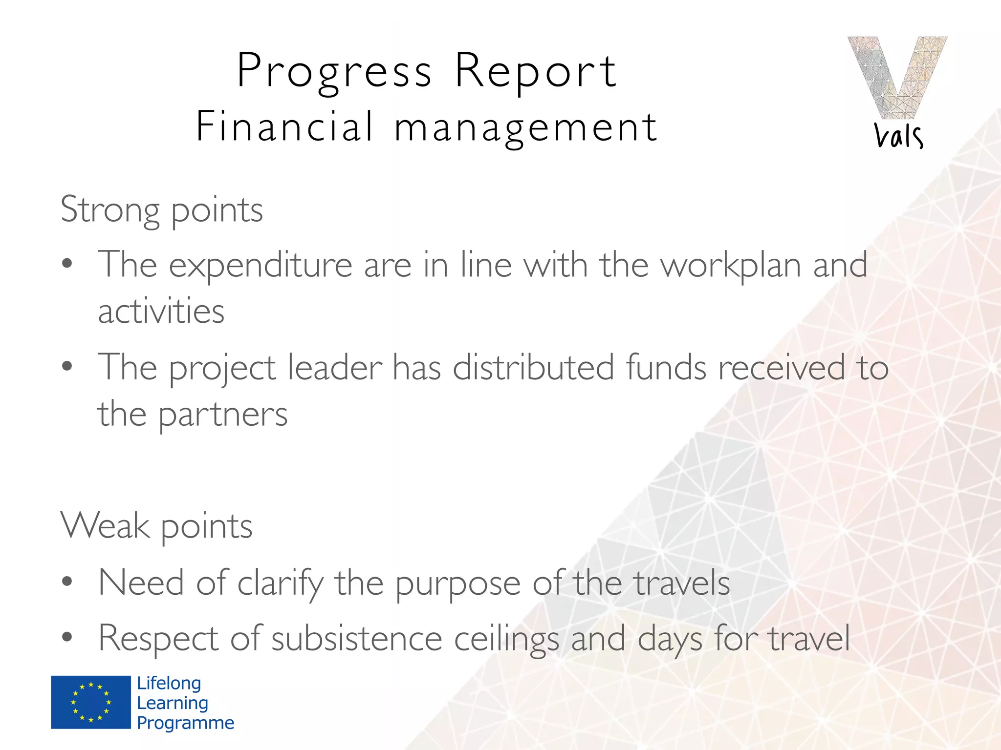 Progress Repor t 
Financial management
Strong points
•  The expenditure are in line with the workplan and
activities
•  The project leader has distributed funds received to
the partners
Weak points
•  Need of clarify the purpose of the travels
•  Respect of subsistence ceilings and days for travel
 