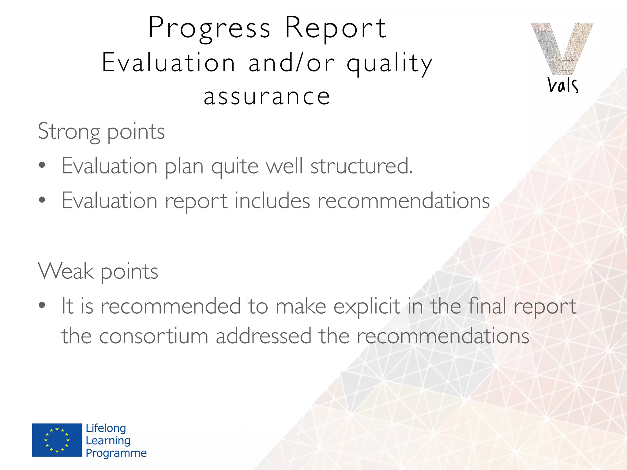 Progress Repor t 
Evaluation and/or quality
assurance
Strong points
•  Evaluation plan quite well structured.
•  Evaluation report includes recommendations
Weak points
•  It is recommended to make explicit in the ﬁnal report
the consortium addressed the recommendations
 