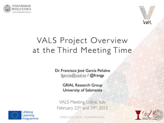 VALS Project Over view
at the Third Meeting Time
VALS Meeting, Udine, Italy
February 23th and 24th, 2015
540054-LLP-L-2013-1-ES-ERASMUS-EKA
Dr. Francisco José García Peñalvo
fgarcia@usal.es / @frangp
GRIAL Research Group
University of Salamanca
 