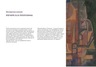 ПОЧЕРК В.Н.ТЕПЛУХИНА
Особо показательны листы в смешанной технике, где
слои краски наносились на влажную бумагу, сухими
жесткими кистями. Наблюдающиеся здесь просвечивания,
смывки, напластования косвенно отсылают к метафизике
стиля: эффект присутствия, просвечивания скрытого,
неявного, физически исчезнувшего, но продолжающего
резонировать и действовать post factum. Ни один слой не
уходит бесследно и, даже дематериализуясь, врастает во
всю последующую ткань записей.
Ещё один аспект- отказ на определённом этапе от
авторского произвола.
«Авантюра Духа» у Теплухина – это другой принцип и
подход к пространству, чем у М.Щварцмана- больше
дерзаний ухода в Неведомое. В картинах Теплухина
возникает динамичная, ассиметричная, подвижная
многоплавность, экспрессивно-резкий порыв в глубину
пространства и обратно из его глубин прямо на нас.
Как говорил сам Владимир Теплухин: « Нужно стоять
в мире параллельном дихотомии «добра» и «зла» с
одинаковой любовью принимая и то и другое!»
Экспертное мнение
 