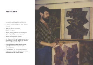 ВЫСТАВКИ
·	 Работы в Галерее Бауэр&Попов (Германия).
·	 В частных коллекциях в России, США, Бельгии, 	
	Испании.
·	 1989 год: “Логика Парадокса”,
	 Дворец Молодежи
·	 24 май- 02 июль, 2012 год:Государственный 		
	 Русский музей, Строгановский дворец:
·	 Михаил Шварцман и его ученики.
·	 03- 19 августа 2012 год: Государственный центр 	
	 современного искусства, Малый зал: Михаил 		
	 Шварцман. Мастер. Школа. Ученики.
·	 Соорганизаторы: Государственный Русский 		
	 музей, Музей Людвига в Русском музее,
	 Фонд Шварцмана
·	 4 сентября 2012 год: Государственный центр 		
	 современного искусства. Круглый стол. Михаил 	
	 Шварцман. Мастер. Школа. Ученики.
 