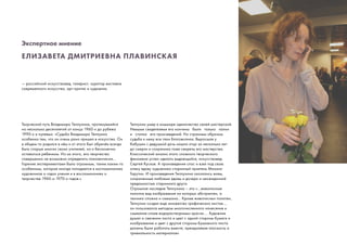 Экспертное мнение
ЕЛИЗАВЕТА ДМИТРИЕВНА ПЛАВИНСКАЯ
— российский искусствовед, галерист, куратор выставок
современного искусства, арт-критик и художник.
Творческий путь Владимира Теплухина, протянувшийся
на несколько десятилетий от конца 1960-х до рубежа
1990-х и нулевых: «Судьба Владимира Теплуина
особенна тем, что он очень рано пришел в искусство. Он
в общем-то родился в нём и от этого был обречён всегда
быть старше многих своих учителей, но и бесконечно
оставаться ребенком. Из-за этого, его творчество
совершенно не возможно определить поколенчески…
Горение экспериментами было огромным, таким каким-то
особенным, которое иногда попадается в воспоминаниях
художников о годах учения и в воспоминаниях о
творчестве 1960-х-1970-х годов.»
Теплухин умер в кошмаре одиночества своей мастерской.
Немыми свидетелями его кончины были только папки
и стопки его произведений. Но странным образом
судьба к нему все таки благоволила. Выросшая у
бабушки с дедушкой дочь нашла отца за несколько лет
до смерти и сохранила тоже секреты его мастерства.
Классический анализ этого сложного творческого
феномена успел сделать выдающийся, искусствовед
Сергей Кусков. А произведения спас и взял под свою
опеку вдову художника старинный приятель Михаил
Гарутин. И произведения Теплухина оказались живы,
сохраненные любовью вдовы и дочери и неожиданной
преданностью старинного друга.
Огромное наследие Теплухина – это «…живописные
полотна вид изображения на которых абстрактен, а
техника сложна и смешана… Кроме живописных полотен,
Теплухин создал еще множество графических листов….
он пользовался методом многочисленного нанесения и
смывания слоев водорастворимых красок…. Художник
думал о свечении листа и цвет с одной стороны бумаги и
изображение и цвет с другой стороны бумажного листа
должны были работать вместе, преодолевая плоскость и
тривиальность материалов»
 