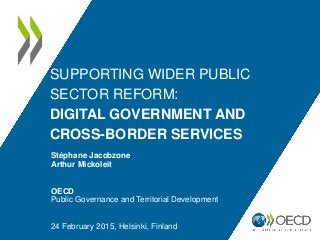 SUPPORTING WIDER PUBLIC
SECTOR REFORM:
DIGITAL GOVERNMENT AND
CROSS-BORDER SERVICES
Stéphane Jacobzone
Arthur Mickoleit
OECD
Public Governance and Territorial Development
24 February 2015, Helsinki, Finland
 