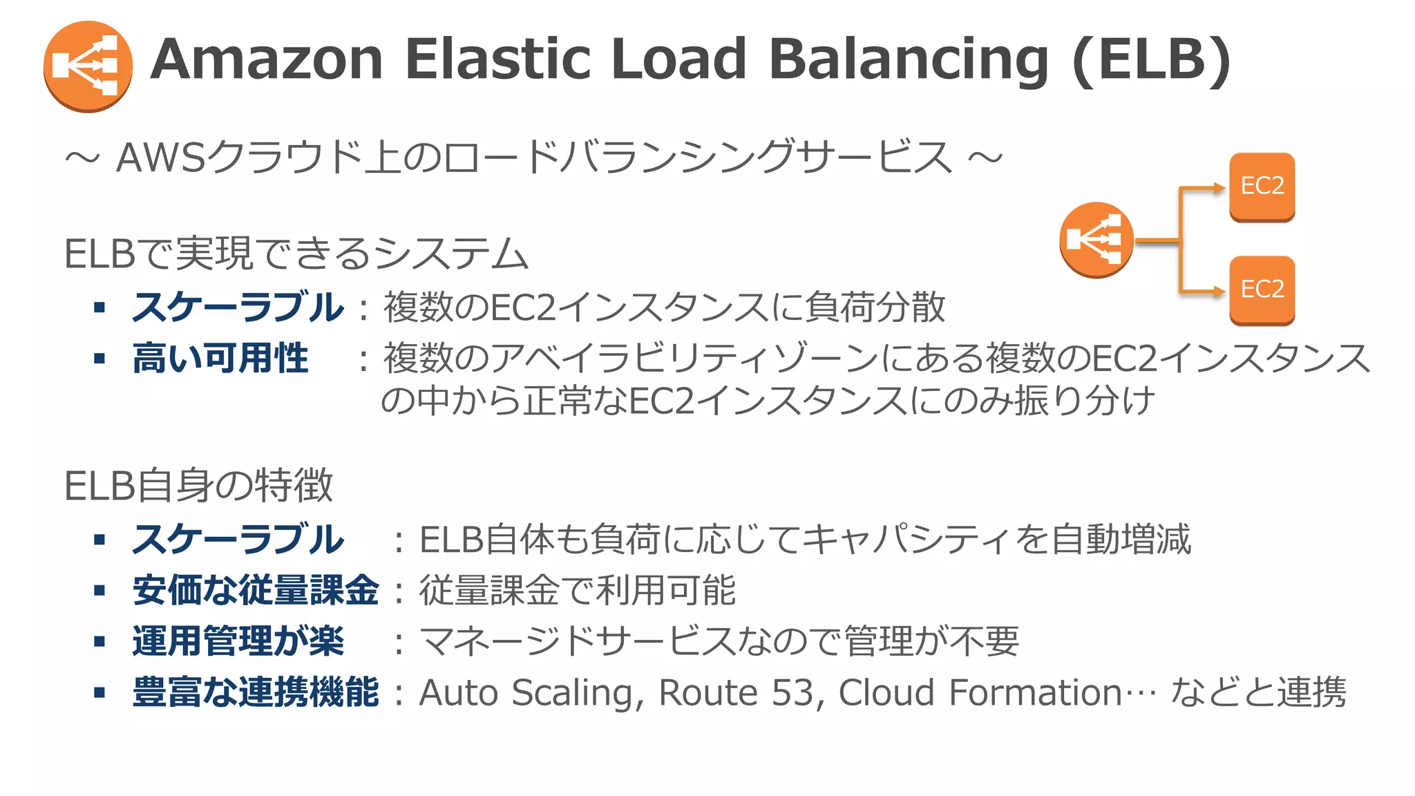 ～ AWSクラウド上のロードバランシングサービス ～
ELBで実現できるシステム
 スケーラブル : 複数のEC2インスタンスに負荷分散
 高い可用性 : 複数のアベイラビリティゾーンにある複数のEC2インスタンス
の中から正常なEC2インスタンスにのみ振り分け
ELB自身の特徴
 スケーラブル : ELB自体も負荷に応じてキャパシティを自動増減
 安価な従量課金 : 従量課金で利用可能
 運用管理が楽 : マネージドサービスなので管理が不要
 豊富な連携機能 : Auto Scaling, Route 53, Cloud Formation… などと連携
Amazon Elastic Load Balancing (ELB)
EC2
EC2
 