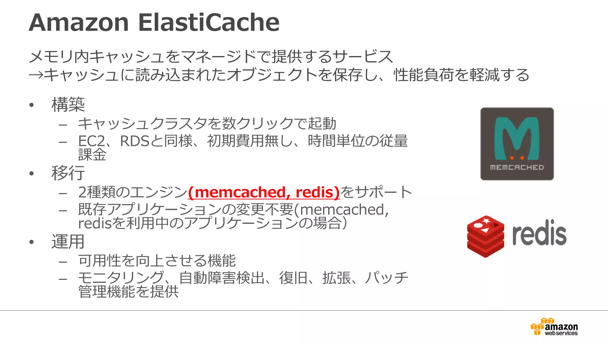 Amazon ElastiCache
• 構築
– キャッシュクラスタを数クリックで起動
– EC2、RDSと同様、初期費用無し、時間単位の従量
課金
• 移行
– 2種類のエンジン(memcached, redis)をサポート
– 既存アプリケーションの変更不要(memcached,
redisを利用中のアプリケーションの場合）
• 運用
– 可用性を向上させる機能
– モニタリング、自動障害検出、復旧、拡張、パッチ
管理機能を提供
メモリ内キャッシュをマネージドで提供するサービス
→キャッシュに読み込まれたオブジェクトを保存し、性能負荷を軽減する
 