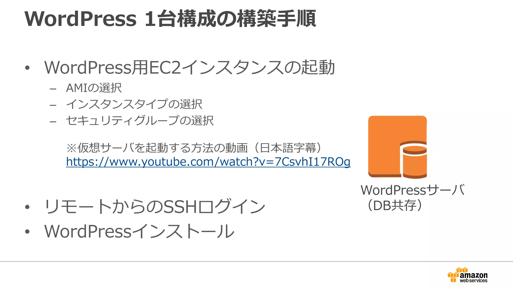 WordPress 1台構成の構築手順
• WordPress用EC2インスタンスの起動
– AMIの選択
– インスタンスタイプの選択
– セキュリティグループの選択
※仮想サーバを起動する方法の動画（日本語字幕）
https://www.youtube.com/watch?v=7CsvhI17ROg
• リモートからのSSHログイン
• WordPressインストール
WordPressサーバ
（DB共存）
 