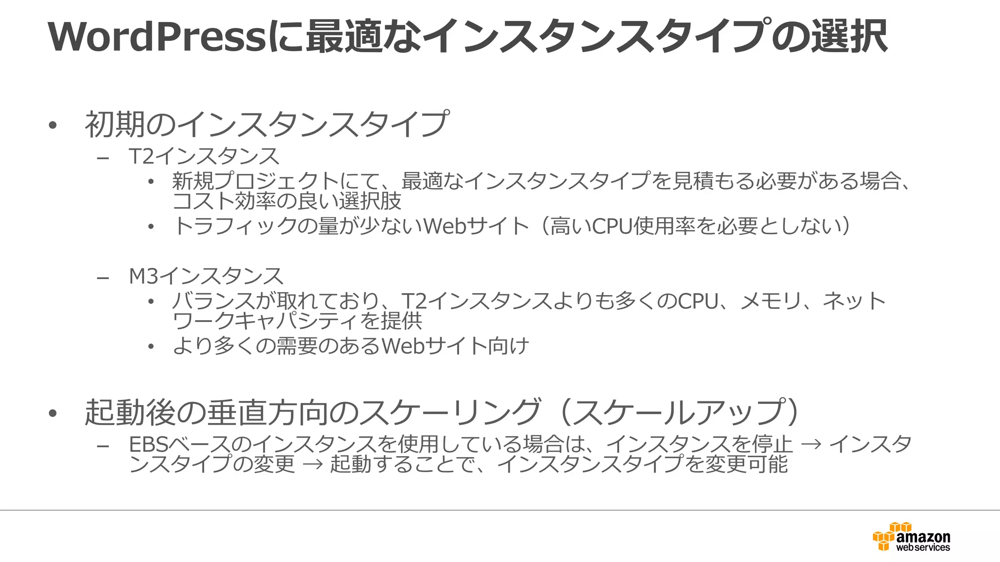 WordPressに最適なインスタンスタイプの選択
• 初期のインスタンスタイプ
– T2インスタンス
• 新規プロジェクトにて、最適なインスタンスタイプを見積もる必要がある場合、
コスト効率の良い選択肢
• トラフィックの量が少ないWebサイト（高いCPU使用率を必要としない）
– M3インスタンス
• バランスが取れており、T2インスタンスよりも多くのCPU、メモリ、ネット
ワークキャパシティを提供
• より多くの需要のあるWebサイト向け
• 起動後の垂直方向のスケーリング（スケールアップ）
– EBSベースのインスタンスを使用している場合は、インスタンスを停止 → インスタ
ンスタイプの変更 → 起動することで、インスタンスタイプを変更可能
 