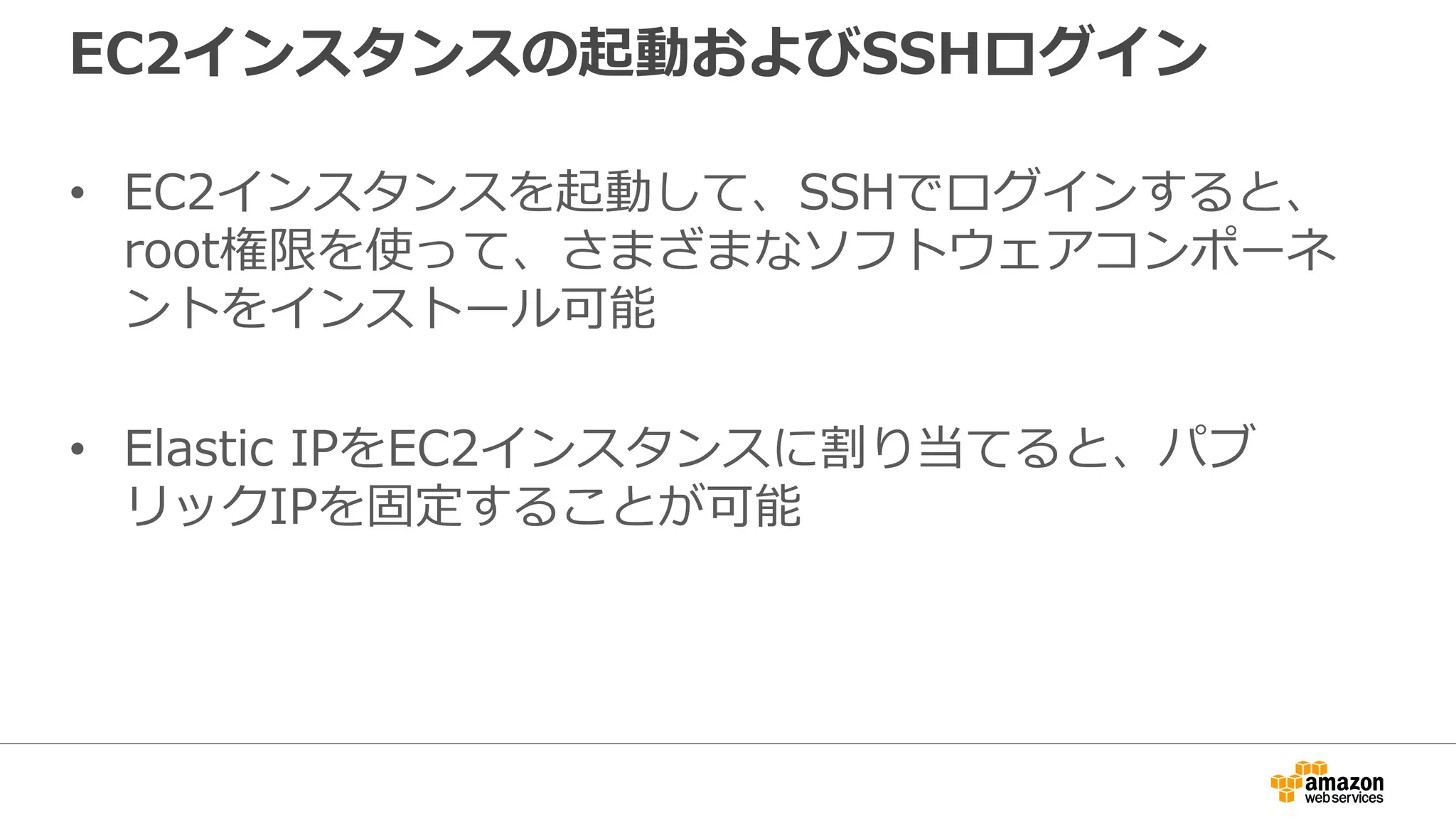EC2インスタンスの起動およびSSHログイン
• EC2インスタンスを起動して、SSHでログインすると、
root権限を使って、さまざまなソフトウェアコンポーネ
ントをインストール可能
• Elastic IPをEC2インスタンスに割り当てると、パブ
リックIPを固定することが可能
 
