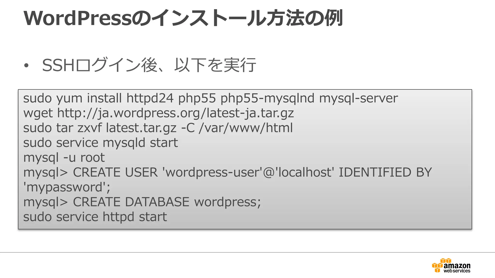 WordPressのインストール方法の例
• SSHログイン後、以下を実行
sudo yum install httpd24 php55 php55-mysqlnd mysql-server
wget http://ja.wordpress.org/latest-ja.tar.gz
sudo tar zxvf latest.tar.gz -C /var/www/html
sudo service mysqld start
mysql -u root
mysql> CREATE USER 'wordpress-user'@'localhost' IDENTIFIED BY
'mypassword';
mysql> CREATE DATABASE wordpress;
sudo service httpd start
 