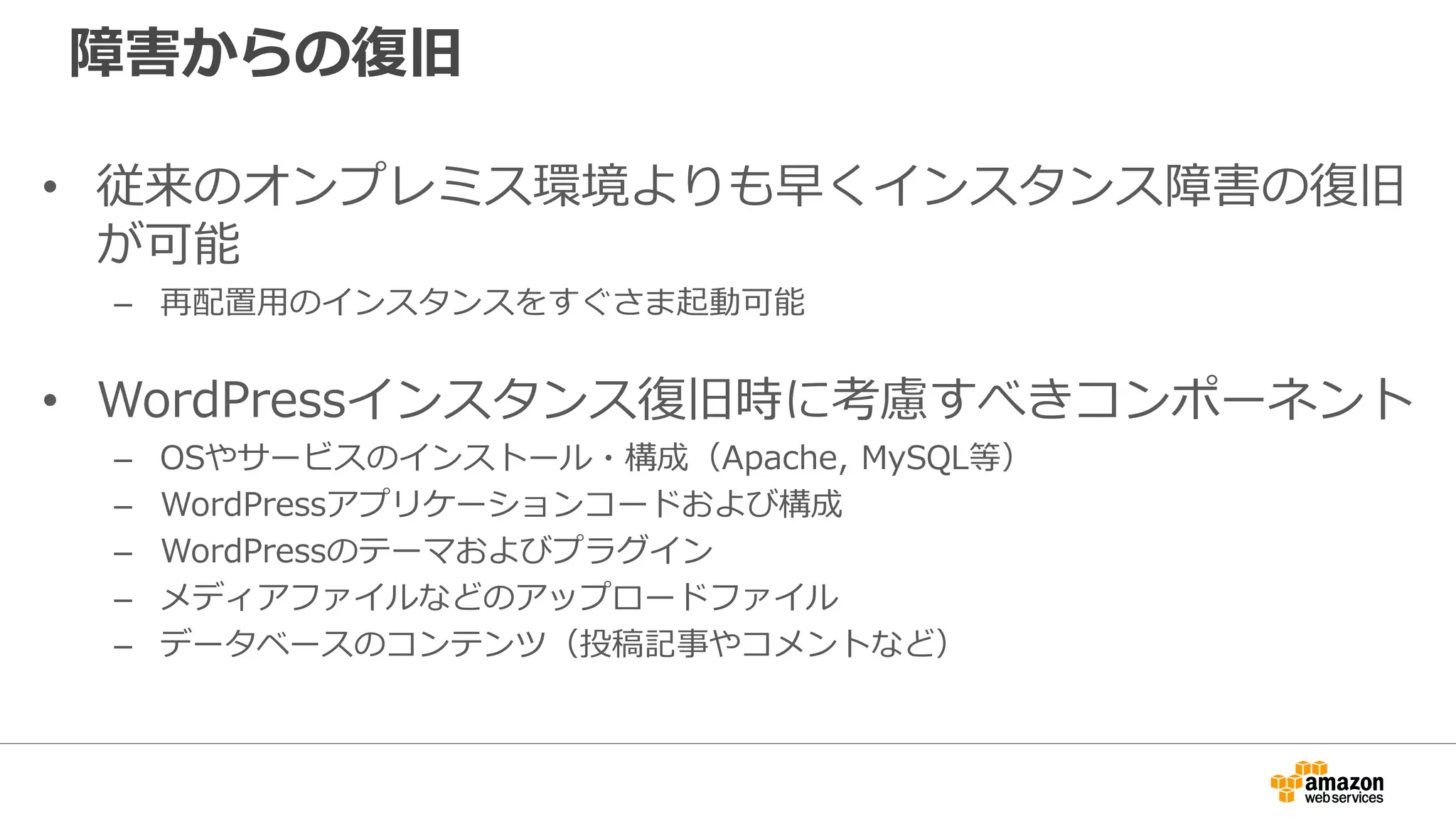 障害からの復旧
• 従来のオンプレミス環境よりも早くインスタンス障害の復旧
が可能
– 再配置用のインスタンスをすぐさま起動可能
• WordPressインスタンス復旧時に考慮すべきコンポーネント
– OSやサービスのインストール・構成（Apache, MySQL等）
– WordPressアプリケーションコードおよび構成
– WordPressのテーマおよびプラグイン
– メディアファイルなどのアップロードファイル
– データベースのコンテンツ（投稿記事やコメントなど）
 