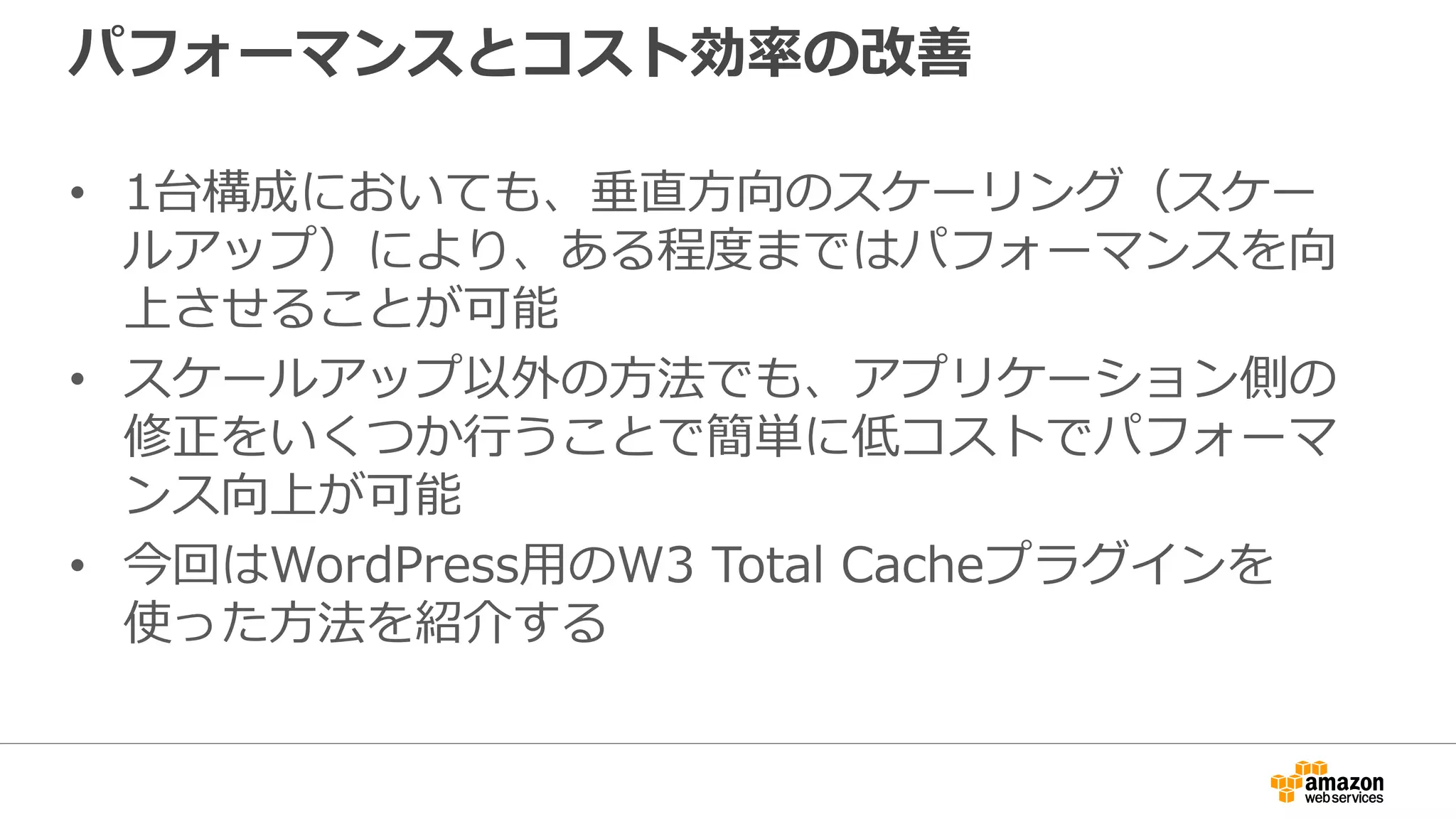 パフォーマンスとコスト効率の改善
• 1台構成においても、垂直方向のスケーリング（スケー
ルアップ）により、ある程度まではパフォーマンスを向
上させることが可能
• スケールアップ以外の方法でも、アプリケーション側の
修正をいくつか行うことで簡単に低コストでパフォーマ
ンス向上が可能
• 今回はWordPress用のW3 Total Cacheプラグインを
使った方法を紹介する
 
