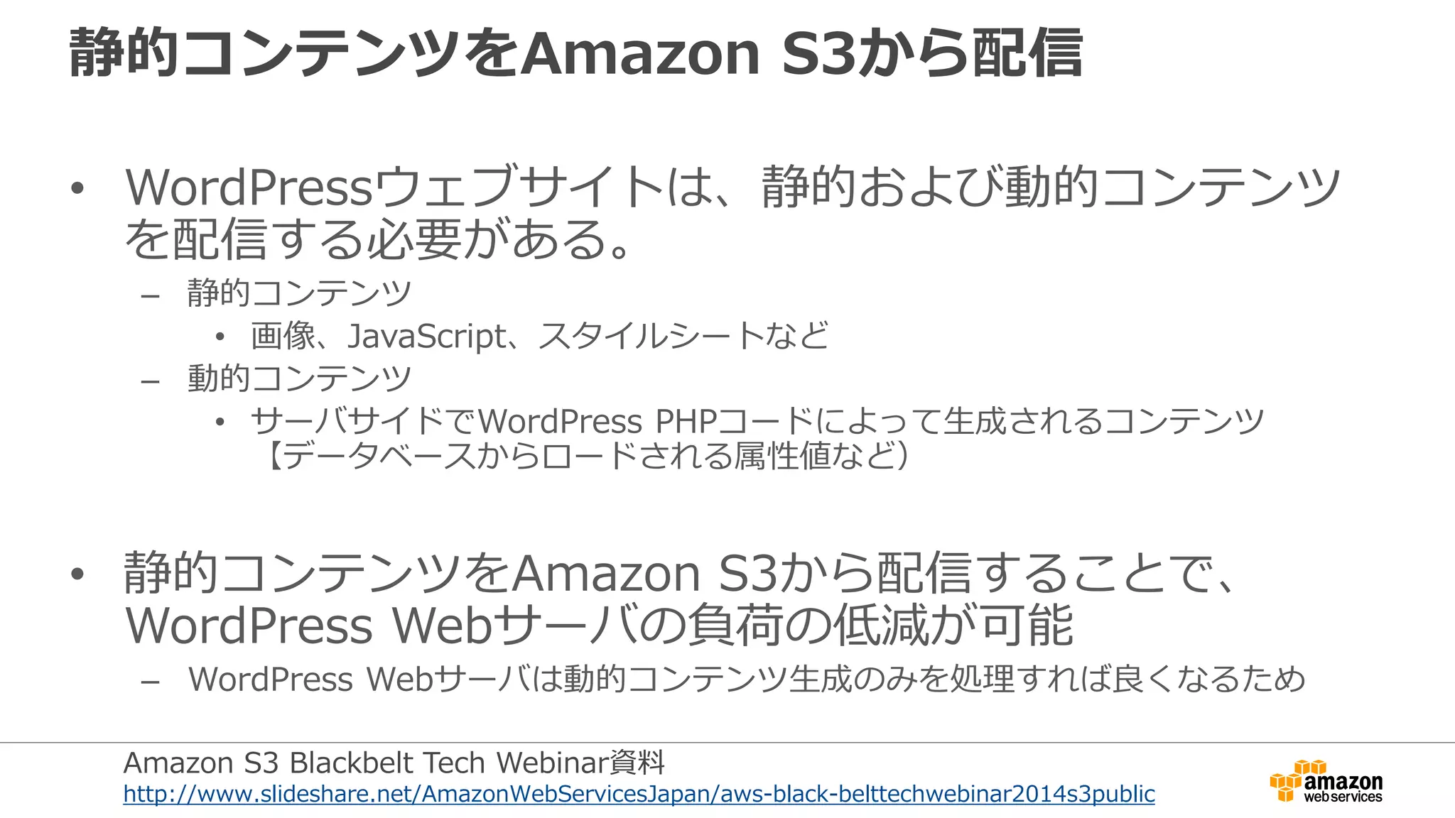 静的コンテンツをAmazon S3から配信
• WordPressウェブサイトは、静的および動的コンテンツ
を配信する必要がある。
– 静的コンテンツ
• 画像、JavaScript、スタイルシートなど
– 動的コンテンツ
• サーバサイドでWordPress PHPコードによって生成されるコンテンツ
【データベースからロードされる属性値など）
• 静的コンテンツをAmazon S3から配信することで、
WordPress Webサーバの負荷の低減が可能
– WordPress Webサーバは動的コンテンツ生成のみを処理すれば良くなるため
Amazon S3 Blackbelt Tech Webinar資料
http://www.slideshare.net/AmazonWebServicesJapan/aws-black-belttechwebinar2014s3public
 