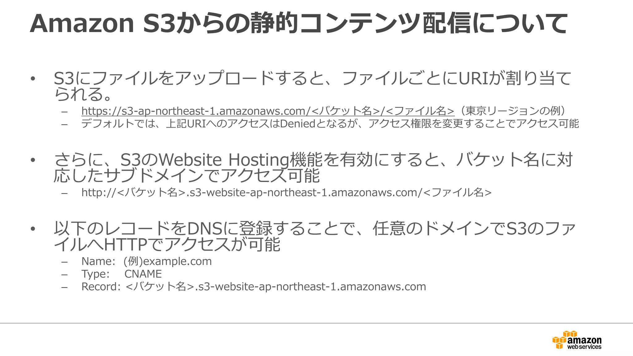 Amazon S3からの静的コンテンツ配信について
• S3にファイルをアップロードすると、ファイルごとにURIが割り当て
られる。
– https://s3-ap-northeast-1.amazonaws.com/<バケット名>/<ファイル名>（東京リージョンの例）
– デフォルトでは、上記URIへのアクセスはDeniedとなるが、アクセス権限を変更することでアクセス可能
• さらに、S3のWebsite Hosting機能を有効にすると、バケット名に対
応したサブドメインでアクセス可能
– http://<バケット名>.s3-website-ap-northeast-1.amazonaws.com/<ファイル名>
• 以下のレコードをDNSに登録することで、任意のドメインでS3のファ
イルへHTTPでアクセスが可能
– Name: (例)example.com
– Type: CNAME
– Record: <バケット名>.s3-website-ap-northeast-1.amazonaws.com
 