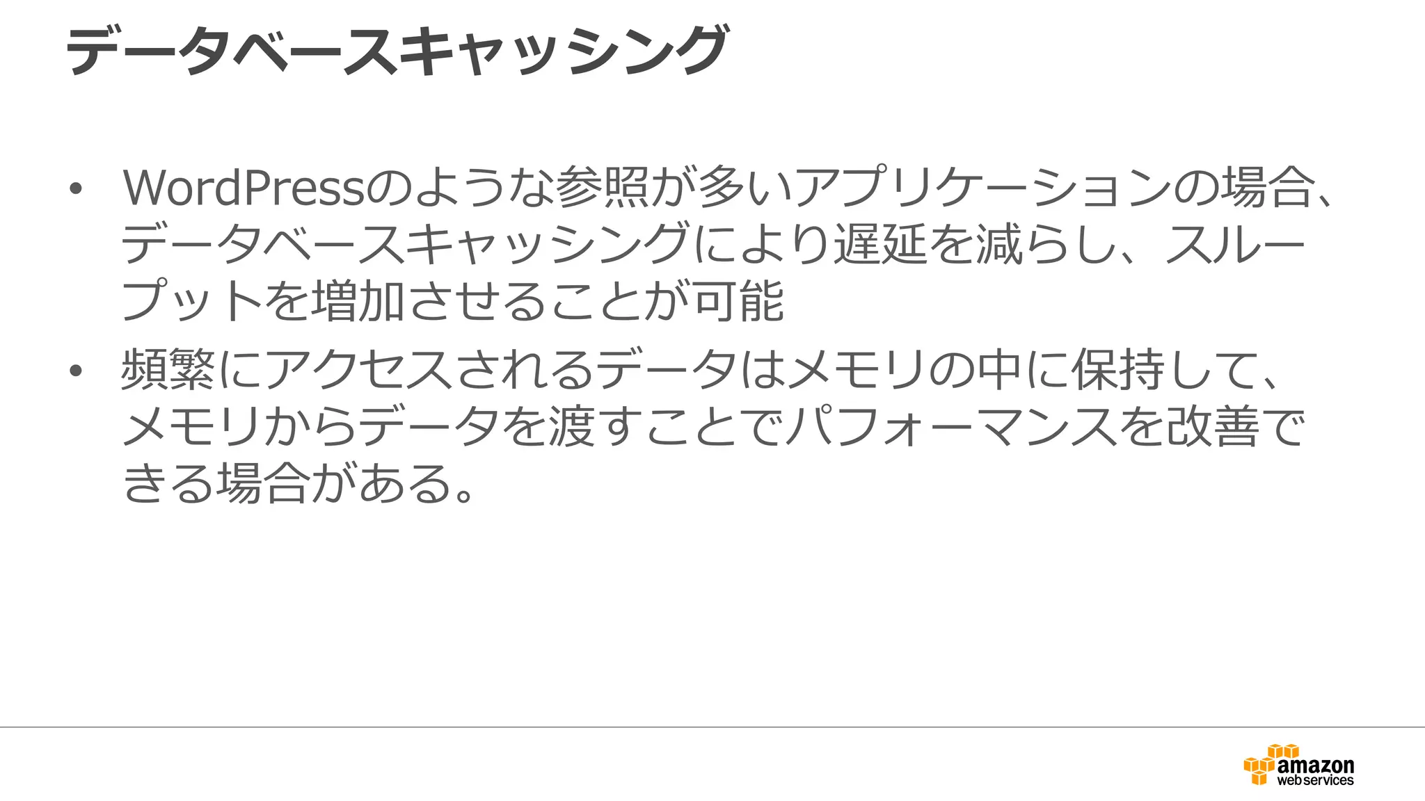 データベースキャッシング
• WordPressのような参照が多いアプリケーションの場合、
データベースキャッシングにより遅延を減らし、スルー
プットを増加させることが可能
• 頻繁にアクセスされるデータはメモリの中に保持して、
メモリからデータを渡すことでパフォーマンスを改善で
きる場合がある。
 